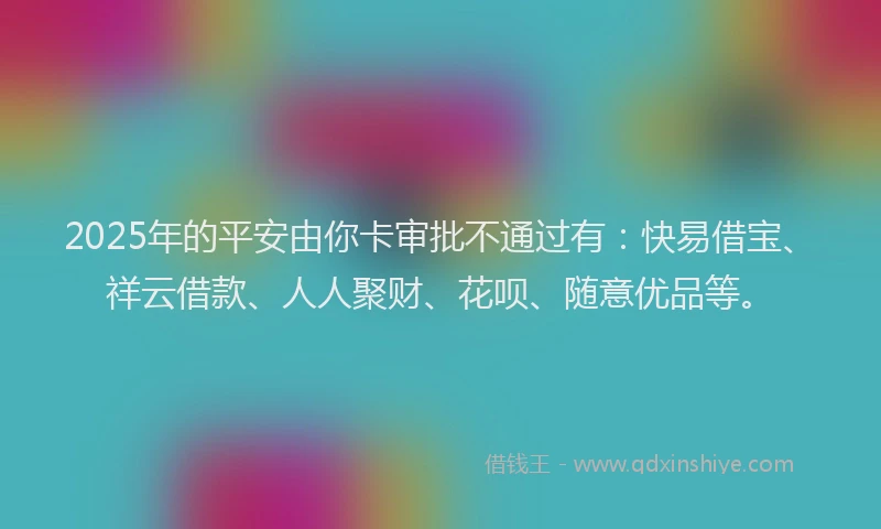 2025年的平安由你卡审批不通过有：快易借宝、祥云借款、人人聚财、花呗、随意优品等。