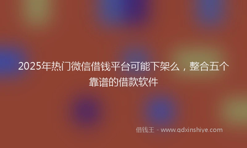 2025年热门微信借钱平台可能下架么，整合五个靠谱的借款软件