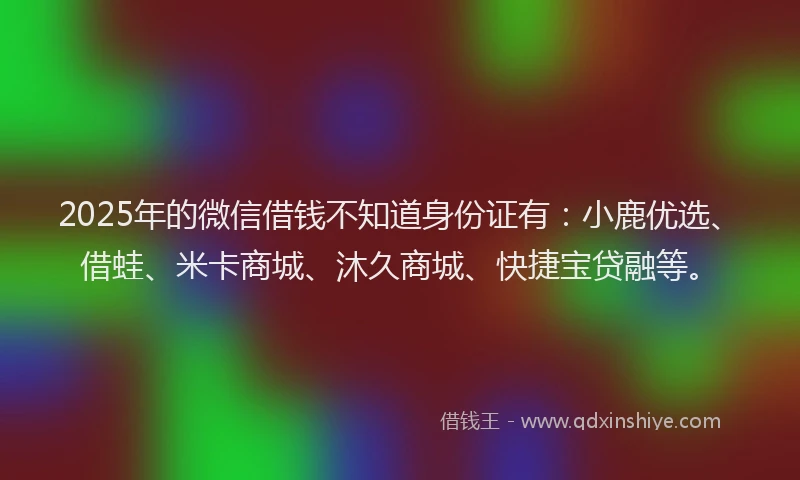 2025年的微信借钱不知道身份证有：小鹿优选、借蛙、米卡商城、沐久商城、快捷宝贷融等。