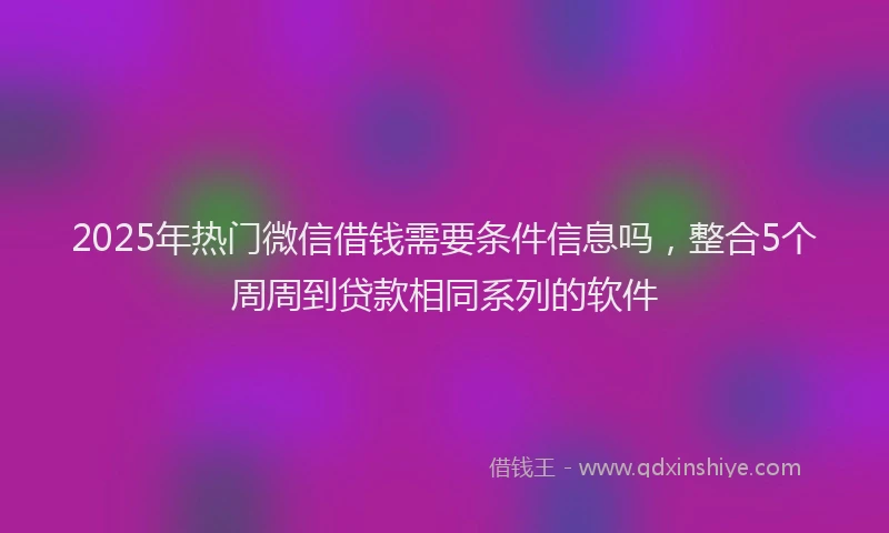 2025年热门微信借钱需要条件信息吗，整合5个周周到贷款相同系列的软件