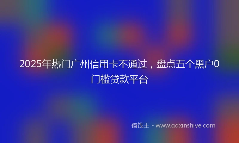 2025年热门广州信用卡不通过，盘点五个黑户0门槛贷款平台