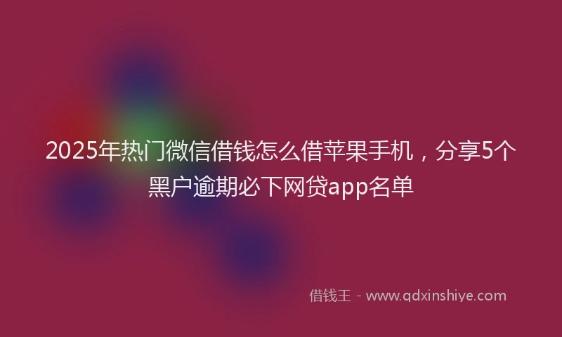 2025年热门微信借钱怎么借苹果手机，分享5个黑户逾期必下网贷app名单