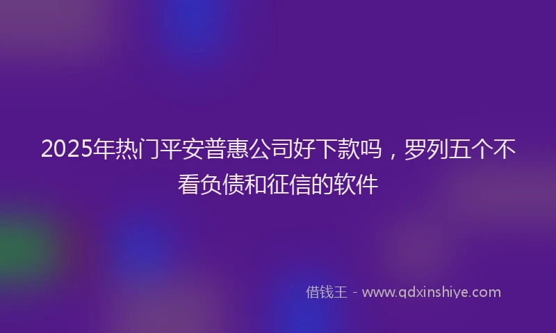 2025年热门平安普惠公司好下款吗，罗列五个不看负债和征信的软件