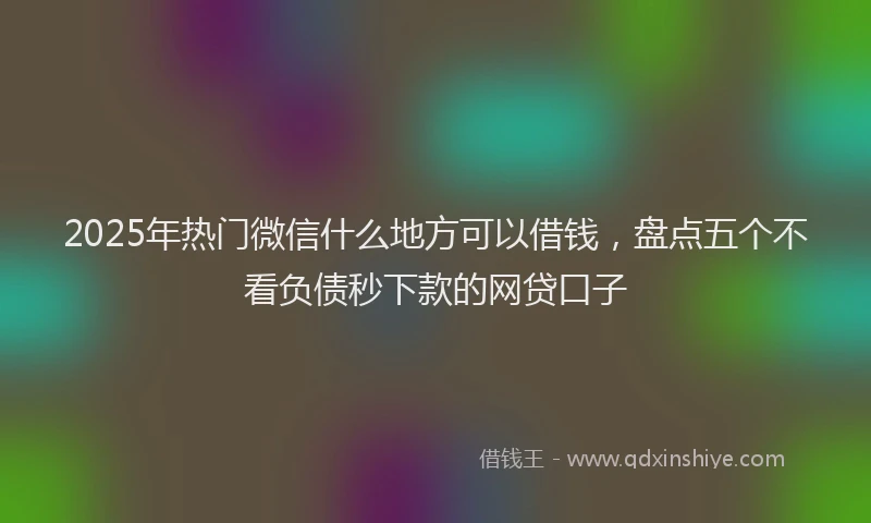 2025年热门微信什么地方可以借钱,盘点五个不看负债秒下款的网贷口子