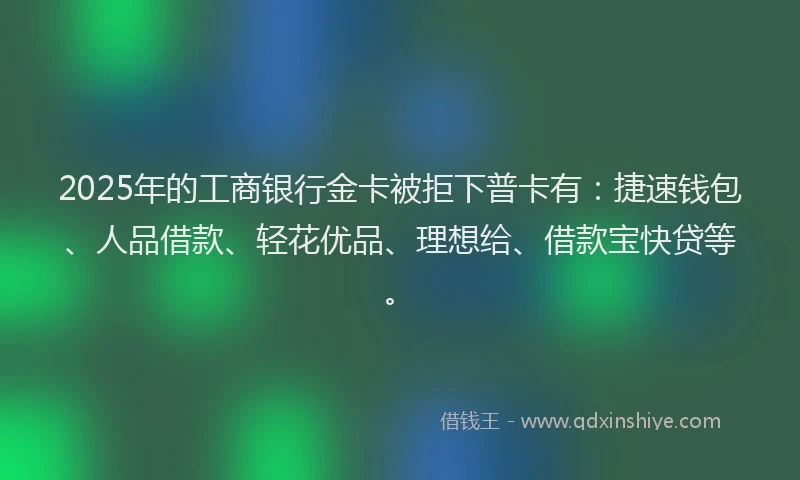2025年的工商银行金卡被拒下普卡有：捷速钱包、人品借款、轻花优品、理想给、借款宝快贷等。
