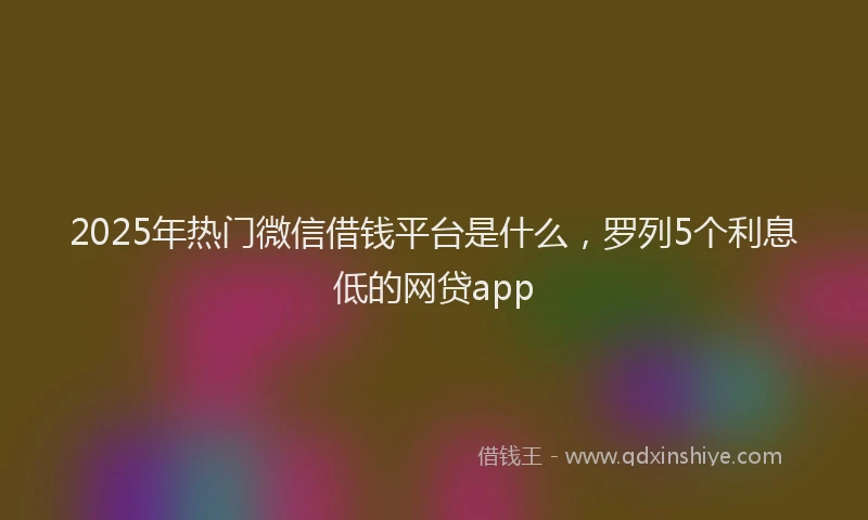 2025年热门微信借钱平台是什么，罗列5个利息低的网贷app