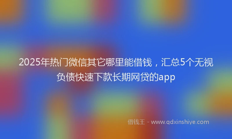 2025年热门微信其它哪里能借钱，汇总5个无视负债快速下款长期网贷的app
