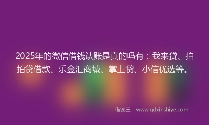 2025年的微信借钱认账是真的吗有：我来贷、拍拍贷借款、乐金汇商城、掌上贷、小信优选等。