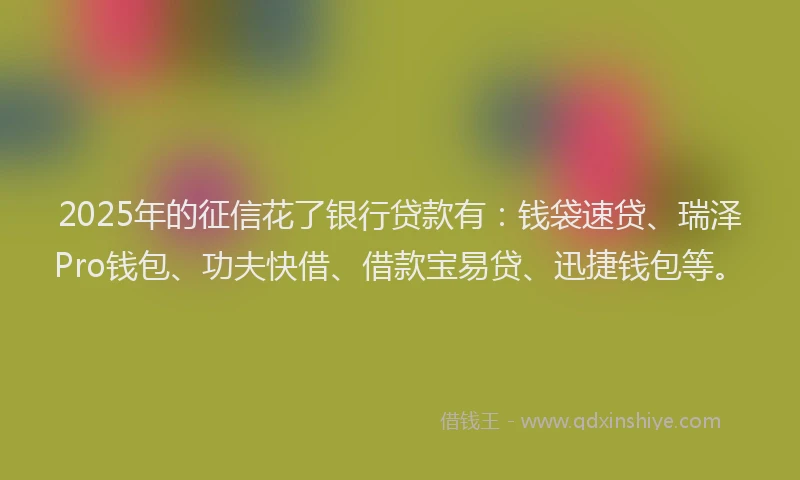 2025年的征信花了银行贷款有：钱袋速贷、瑞泽Pro钱包、功夫快借、借款宝易贷、迅捷钱包等。