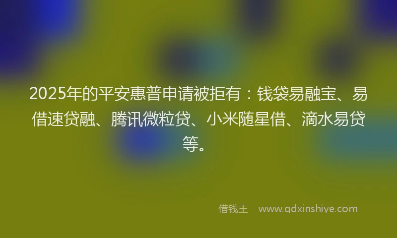 2025年的平安惠普申请被拒有：钱袋易融宝、易借速贷融、腾讯微粒贷、小米随星借、滴水易贷等。