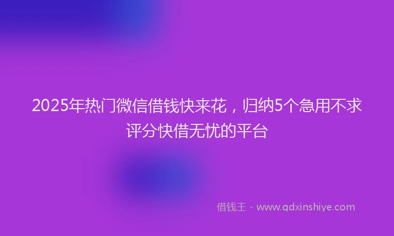2025年热门微信借钱快来花，归纳5个急用不求评分快借无忧的平台