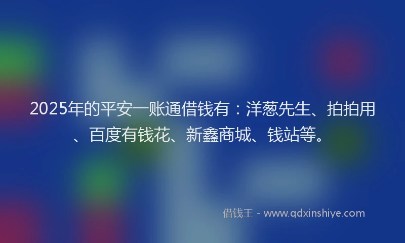2025年的平安一账通借钱有：洋葱先生、拍拍用、百度有钱花、新鑫商城、钱站等。
