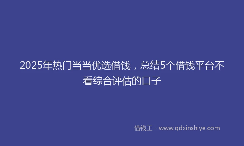 2025年热门当当优选借钱，总结5个借钱平台不看综合评估的口子