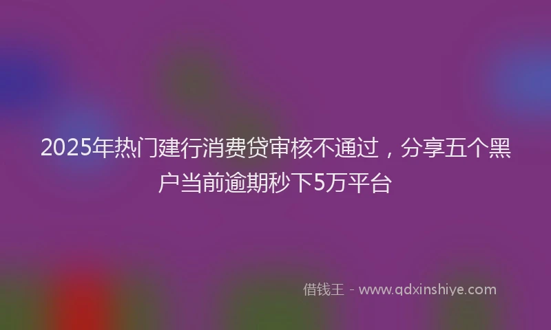2025年热门建行消费贷审核不通过，分享五个黑户当前逾期秒下5万平台