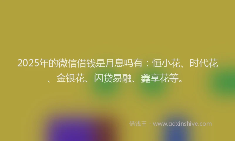 2025年的微信借钱是月息吗有：恒小花、时代花、金银花、闪贷易融、鑫享花等。