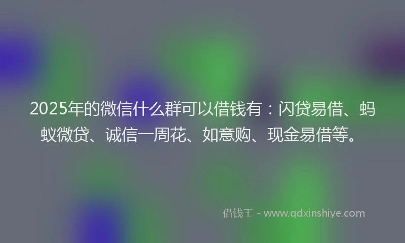 2025年的微信什么群可以借钱有：闪贷易借、蚂蚁微贷、诚信一周花、如意购、现金易借等。