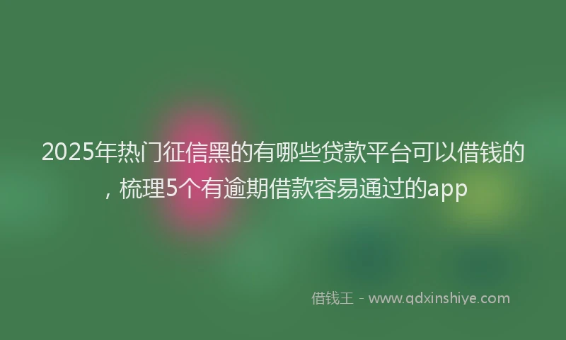 2025年热门征信黑的有哪些贷款平台可以借钱的，梳理5个有逾期借款容易通过的app