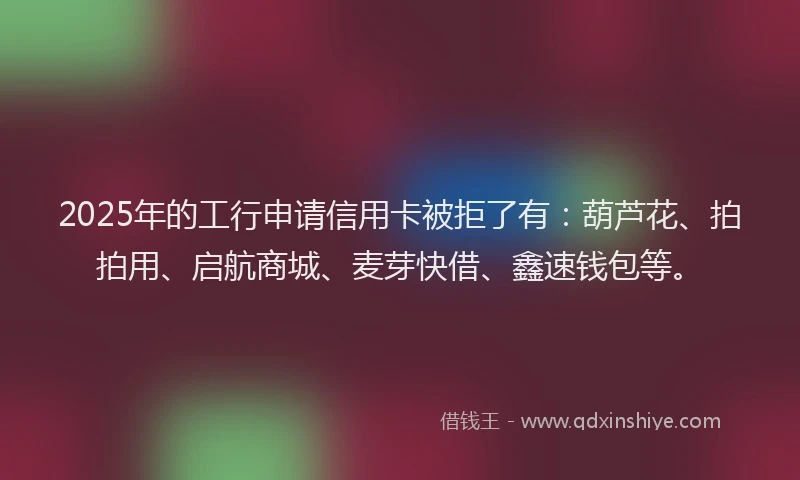 2025年的工行申请信用卡被拒了有:葫芦花、拍拍用、启航商城、麦芽快借、鑫速钱包等。