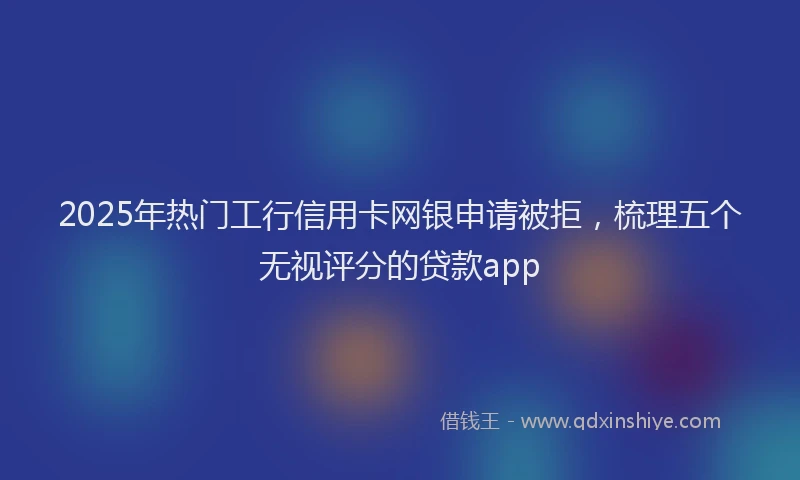 2025年热门工行信用卡网银申请被拒，梳理五个无视评分的贷款app
