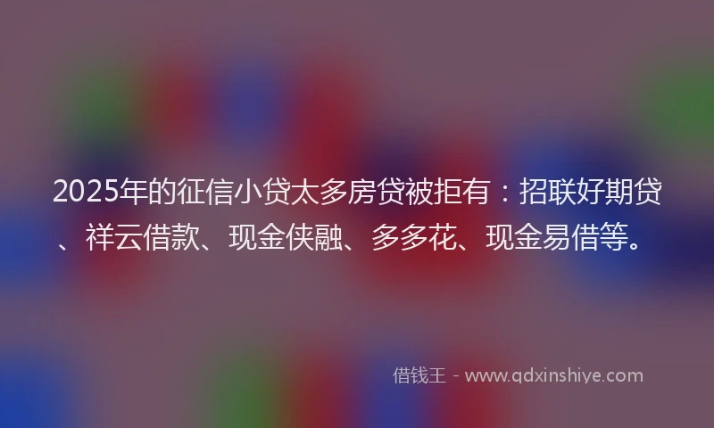 2025年的征信小贷太多房贷被拒有：招联好期贷、祥云借款、现金侠融、多多花、现金易借等。
