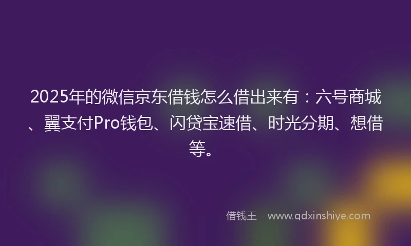 2025年的微信京东借钱怎么借出来有：六号商城、翼支付Pro钱包、闪贷宝速借、时光分期、想借等。