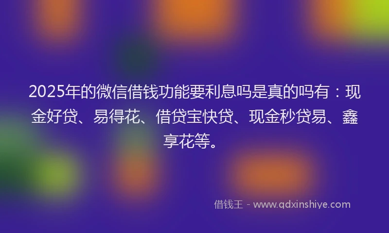 2025年的微信借钱功能要利息吗是真的吗有：现金好贷、易得花、借贷宝快贷、现金秒贷易、鑫享花等。