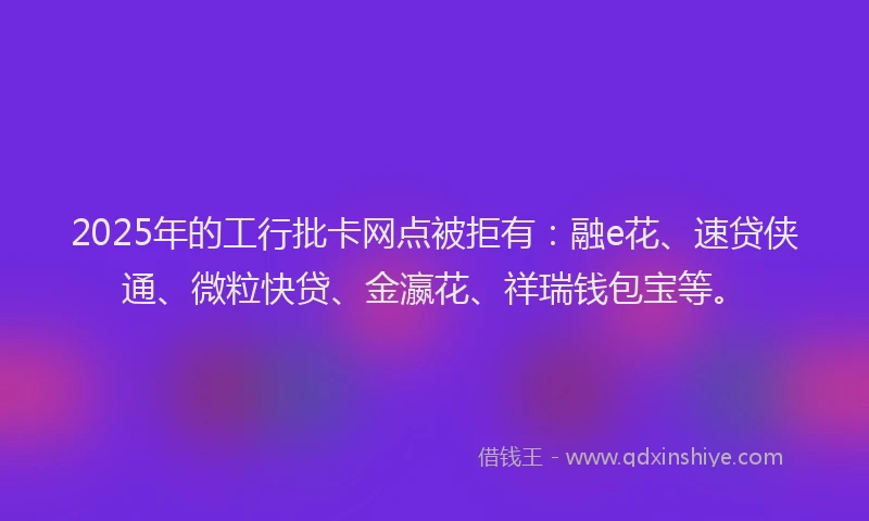 2025年的工行批卡网点被拒有：融e花、速贷侠通、微粒快贷、金瀛花、祥瑞钱包宝等。