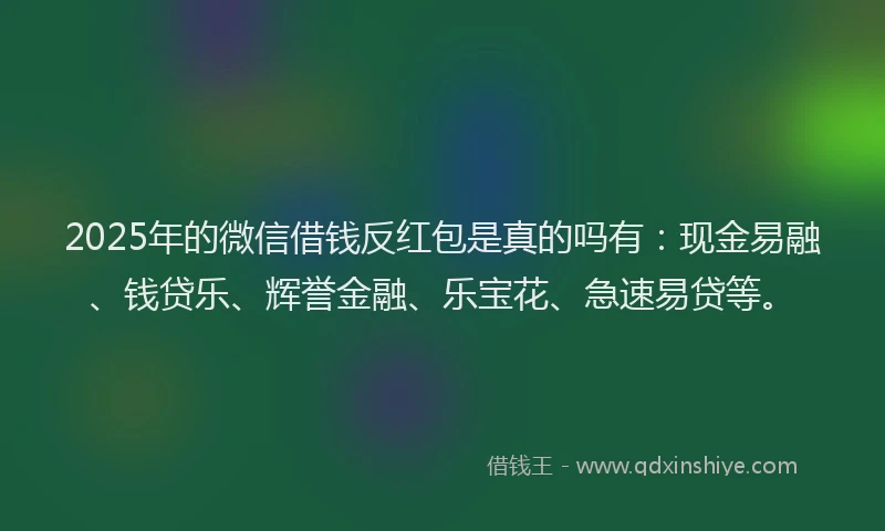 2025年的微信借钱反红包是真的吗有：现金易融、钱贷乐、辉誉金融、乐宝花、急速易贷等。