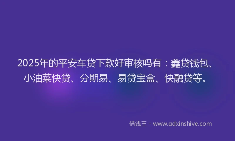 2025年的平安车贷下款好审核吗有：鑫贷钱包、小油菜快贷、分期易、易贷宝盒、快融贷等。
