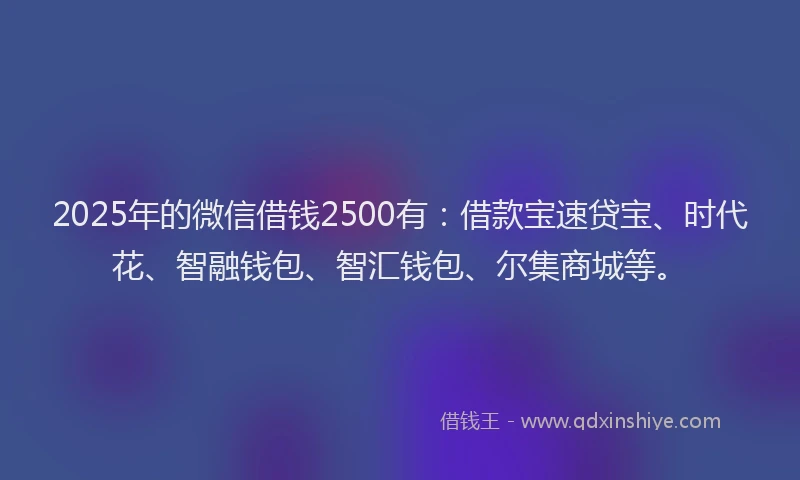 2025年的微信借钱2500有：借款宝速贷宝、时代花、智融钱包、智汇钱包、尔集商城等。