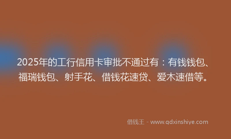 2025年的工行信用卡审批不通过有：有钱钱包、福瑞钱包、射手花、借钱花速贷、爱木速借等。