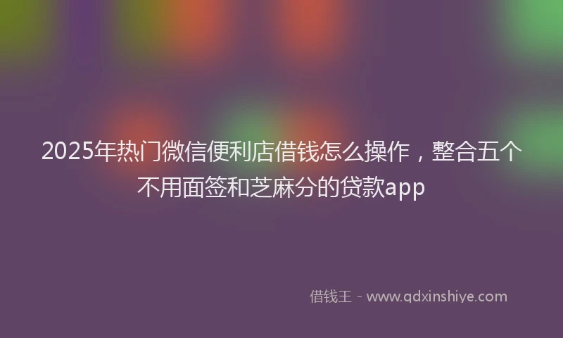 2025年热门微信便利店借钱怎么操作，整合五个不用面签和芝麻分的贷款app