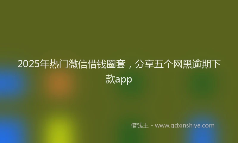 2025年热门微信借钱圈套，分享五个网黑逾期下款app