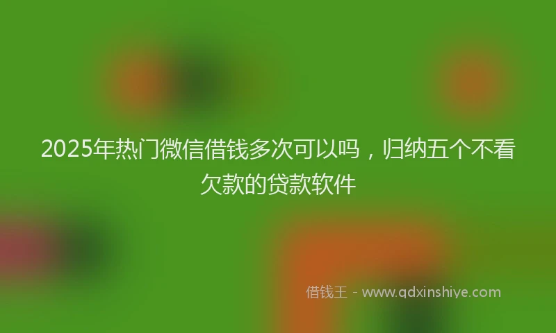 2025年热门微信借钱多次可以吗，归纳五个不看欠款的贷款软件