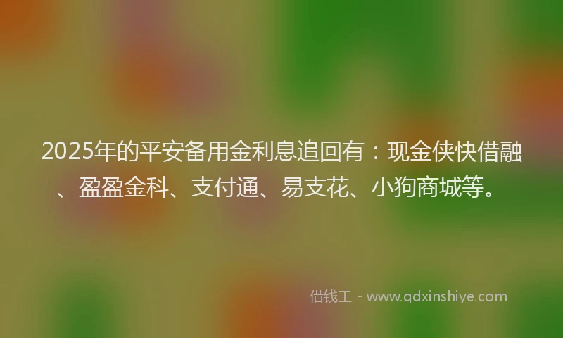 2025年的平安备用金利息追回有：现金侠快借融、盈盈金科、支付通、易支花、小狗商城等。