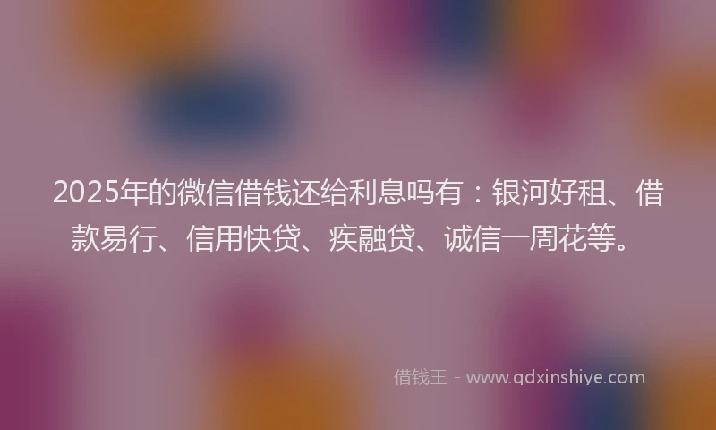 2025年的微信借钱还给利息吗有：银河好租、借款易行、信用快贷、疾融贷、诚信一周花等。