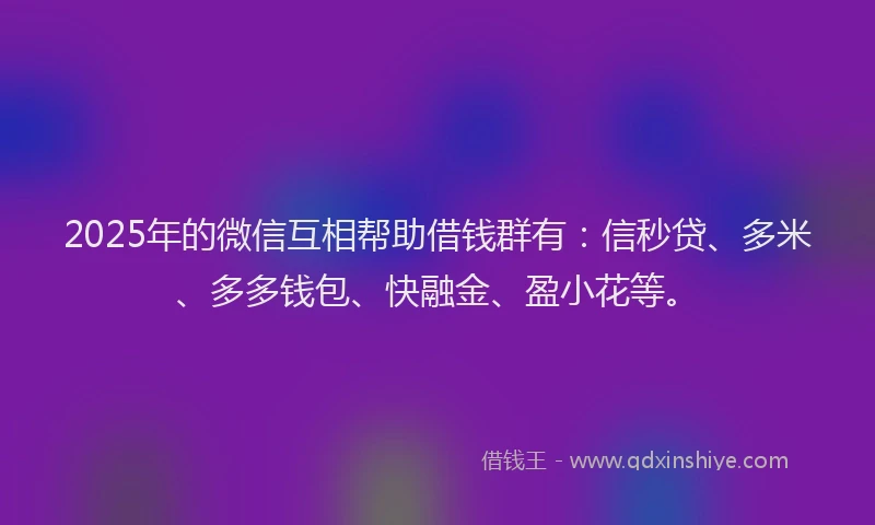 2025年的微信互相帮助借钱群有：信秒贷、多米、多多钱包、快融金、盈小花等。