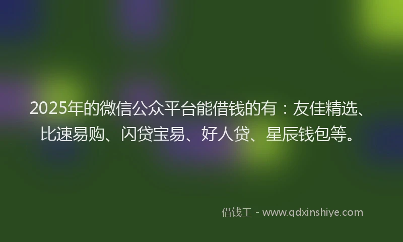 2025年的微信公众平台能借钱的有：友佳精选、比速易购、闪贷宝易、好人贷、星辰钱包等。
