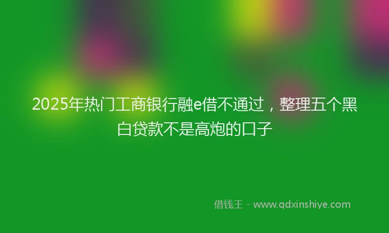 2025年热门工商银行融e借不通过,整理五个黑白贷款不是高炮的口子