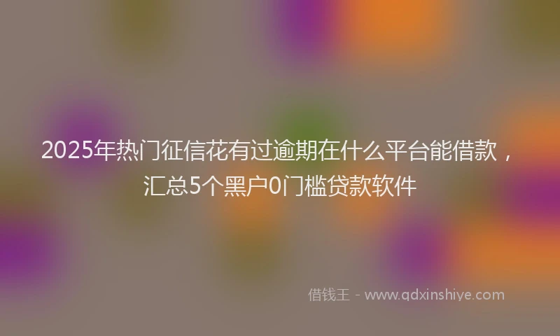 2025年热门征信花有过逾期在什么平台能借款，汇总5个黑户0门槛贷款软件