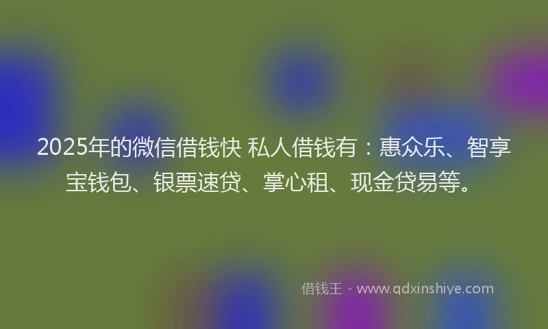 2025年的微信借钱快 私人借钱有：惠众乐、智享宝钱包、银票速贷、掌心租、现金贷易等。