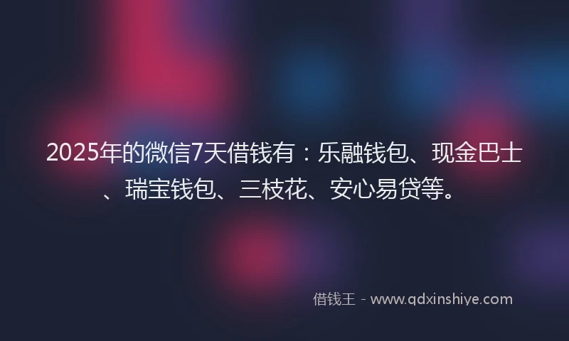 2025年的微信7天借钱有：乐融钱包、现金巴士、瑞宝钱包、三枝花、安心易贷等。