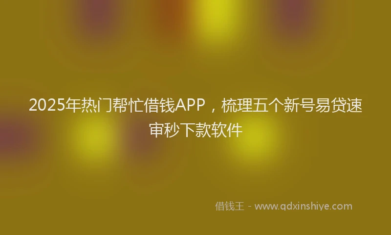 2025年热门帮忙借钱APP，梳理五个新号易贷速审秒下款软件