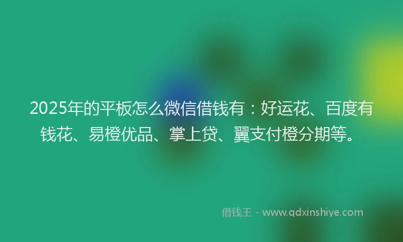 2025年的平板怎么微信借钱有：好运花、百度有钱花、易橙优品、掌上贷、翼支付橙分期等。