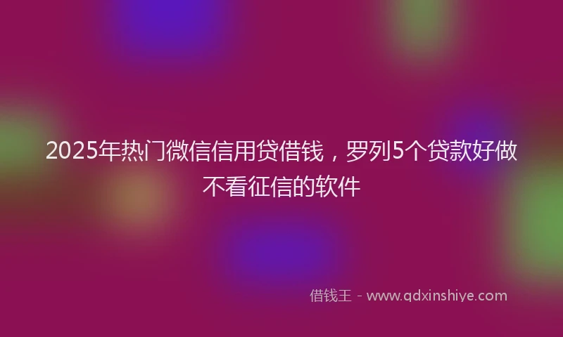 2025年热门微信信用贷借钱，罗列5个贷款好做不看征信的软件