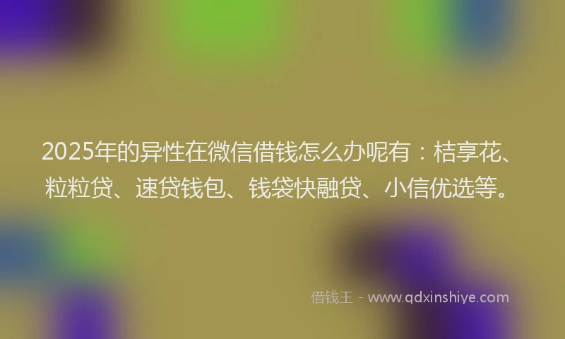 2025年的异性在微信借钱怎么办呢有：桔享花、粒粒贷、速贷钱包、钱袋快融贷、小信优选等。