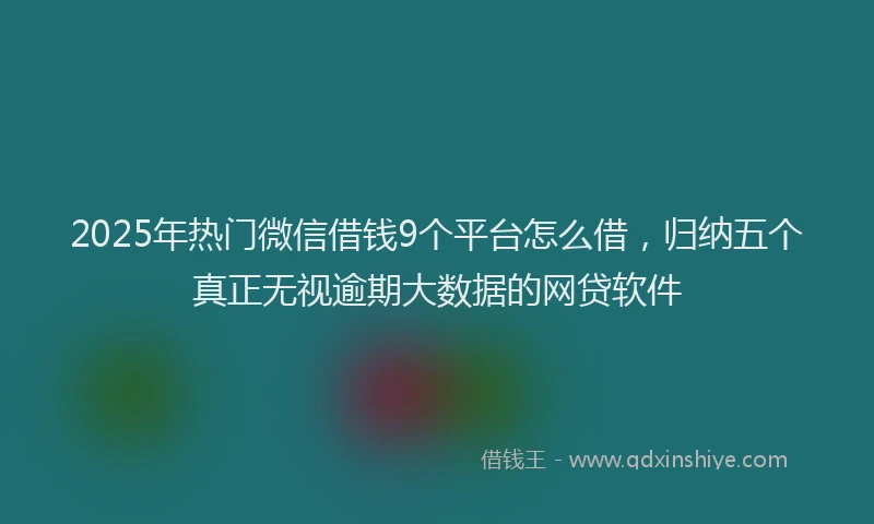 2025年热门微信借钱9个平台怎么借，归纳五个真正无视逾期大数据的网贷软件