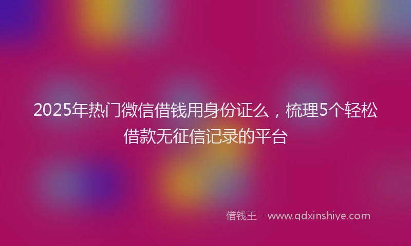 2025年热门微信借钱用身份证么，梳理5个轻松借款无征信记录的平台