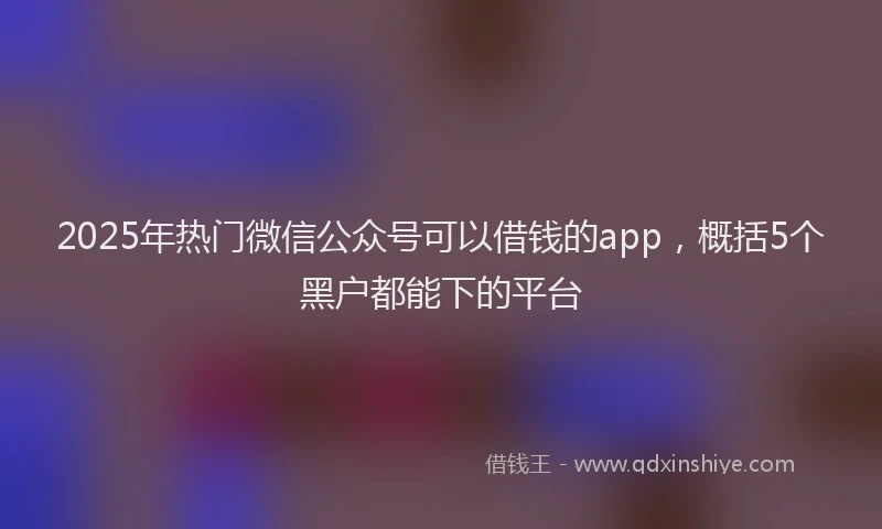 2025年热门微信公众号可以借钱的app，概括5个黑户都能下的平台