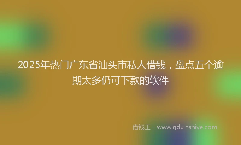 2025年热门广东省汕头市私人借钱，盘点五个逾期太多仍可下款的软件